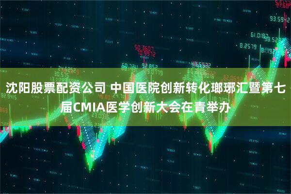 沈阳股票配资公司 中国医院创新转化瑯琊汇暨第七届CMIA医学创新大会在青举办