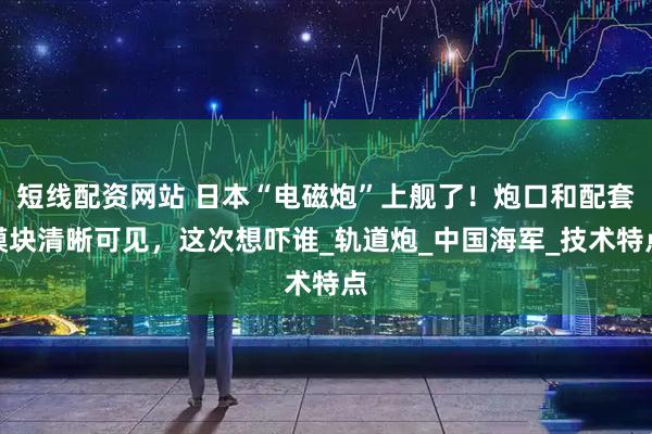 短线配资网站 日本“电磁炮”上舰了!炮口和配套模块清晰可见,这次想吓谁_轨道炮_中国海军_技术特点