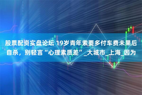 股票配资实盘论坛 19岁青年索要多付车费未果后自杀，别轻言“心理素质差”_大城市_上海_因为