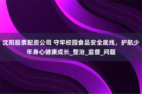 沈阳股票配资公司 守牢校园食品安全底线，护航少年身心健康成长_整治_监督_问题