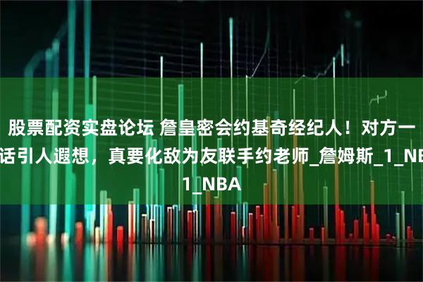 股票配资实盘论坛 詹皇密会约基奇经纪人!对方一番话引人遐想,真要化敌为友联手约老师_詹姆斯_1_NBA