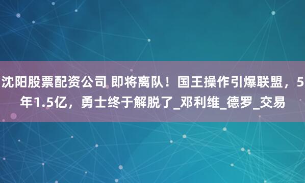 沈阳股票配资公司 即将离队！国王操作引爆联盟，5年1.5亿，勇士终于解脱了_邓利维_德罗_交易