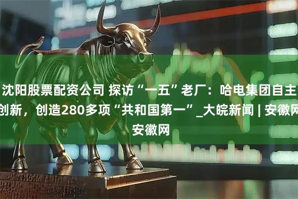 沈阳股票配资公司 探访“一五”老厂：哈电集团自主创新，创造280多项“共和国第一”_大皖新闻 | 安徽网