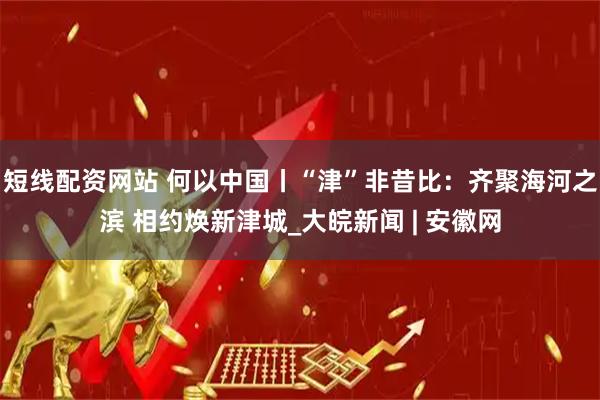 短线配资网站 何以中国丨“津”非昔比：齐聚海河之滨 相约焕新津城_大皖新闻 | 安徽网