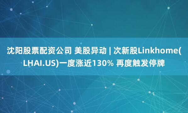沈阳股票配资公司 美股异动 | 次新股Linkhome(LHAI.US)一度涨近130% 再度触发停牌
