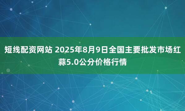 短线配资网站 2025年8月9日全国主要批发市场红蒜5.0公分价格行情