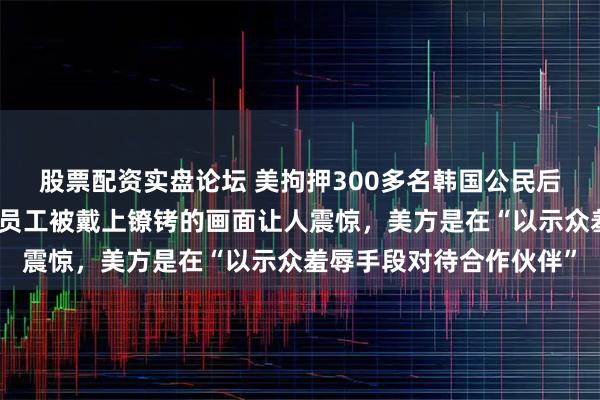 股票配资实盘论坛 美拘押300多名韩国公民后,韩媒强烈抗议:韩籍员工被戴上镣铐的画面让人震惊,美方是在“以示众羞辱手段对待合作伙伴”