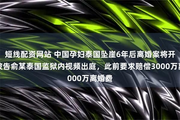 短线配资网站 中国孕妇泰国坠崖6年后离婚案将开庭，被告俞某泰国监狱内视频出庭，此前要求赔偿3000万离婚费