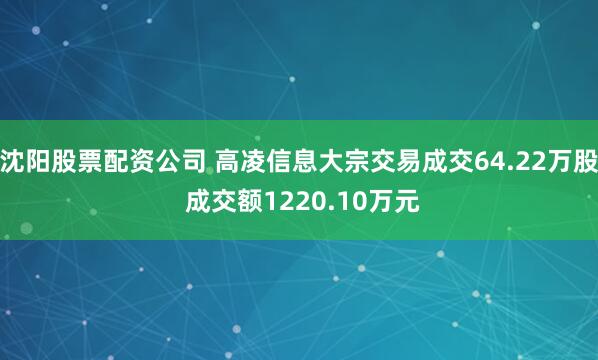 沈阳股票配资公司 高凌信息大宗交易成交64.22万股 成交额1220.10万元