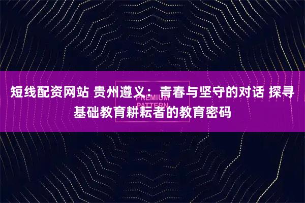短线配资网站 贵州遵义:青春与坚守的对话 探寻基础教育耕耘者的教育密码
