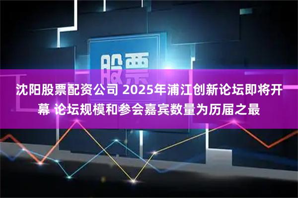 沈阳股票配资公司 2025年浦江创新论坛即将开幕 论坛规模和参会嘉宾数量为历届之最