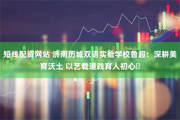 短线配资网站 济南历城双语实验学校鲁超：深耕美育沃土 以艺载道践育人初心​