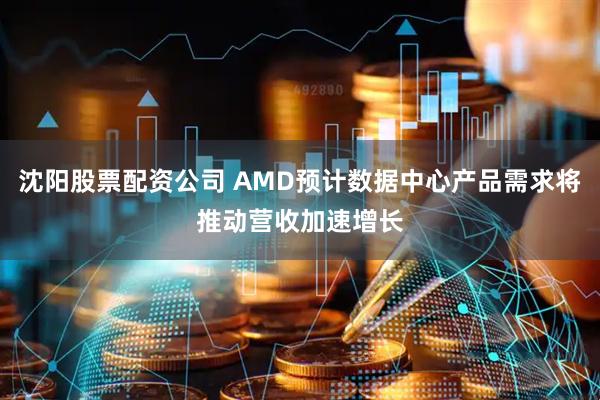 沈阳股票配资公司 AMD预计数据中心产品需求将推动营收加速增长