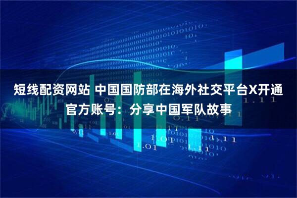 短线配资网站 中国国防部在海外社交平台X开通官方账号：分享中国军队故事
