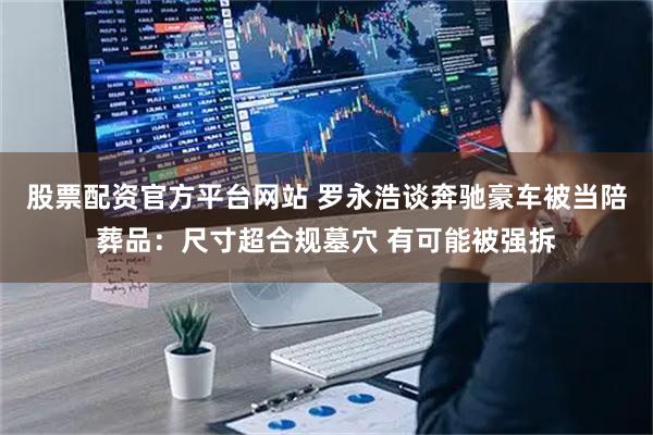 股票配资官方平台网站 罗永浩谈奔驰豪车被当陪葬品：尺寸超合规墓穴 有可能被强拆