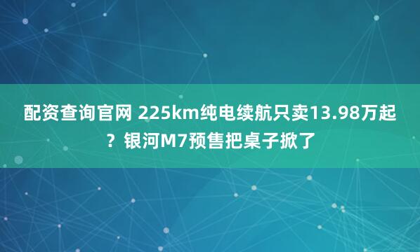 配资查询官网 225km纯电续航只卖13.98万起？银河M7预售把桌子掀了