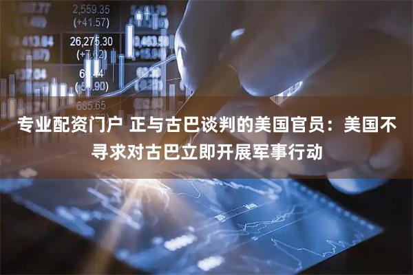 专业配资门户 正与古巴谈判的美国官员：美国不寻求对古巴立即开展军事行动