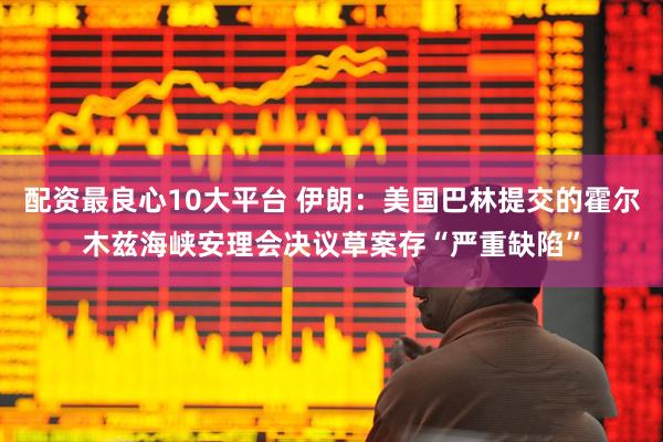 配资最良心10大平台 伊朗：美国巴林提交的霍尔木兹海峡安理会决议草案存“严重缺陷”