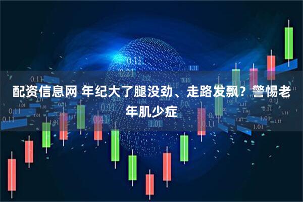 配资信息网 年纪大了腿没劲、走路发飘？警惕老年肌少症