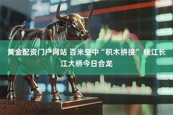 黄金配资门户网站 百米空中“积木拼接” 枝江长江大桥今日合龙