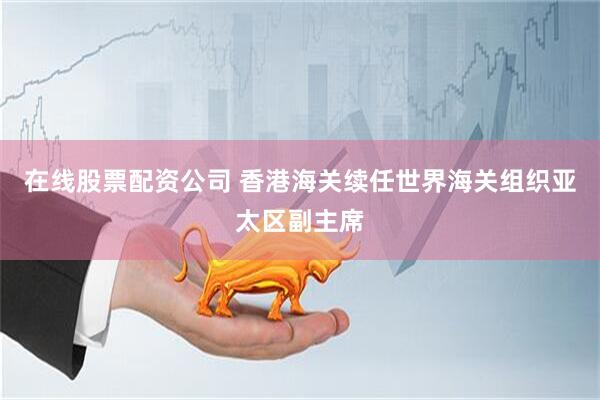 在线股票配资公司 香港海关续任世界海关组织亚太区副主席