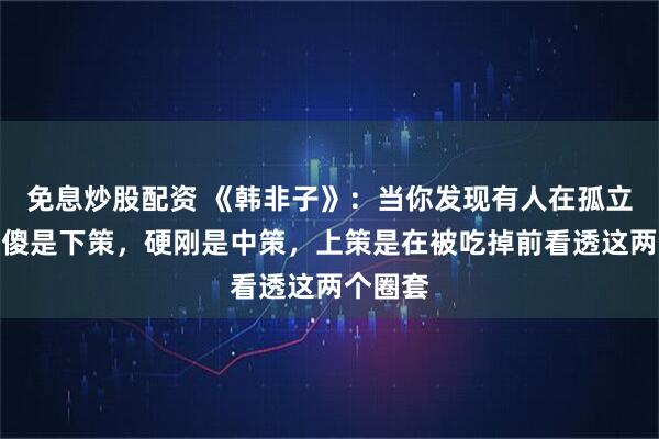 免息炒股配资 《韩非子》：当你发现有人在孤立你，装傻是下策，硬刚是中策，上策是在被吃掉前看透这两个圈套