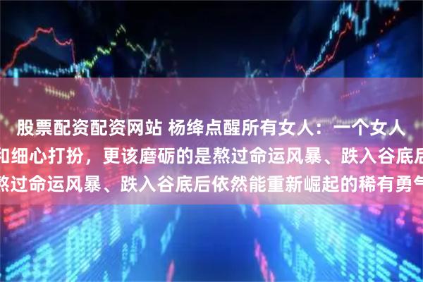 股票配资配资网站 杨绛点醒所有女人：一个女人的根基，比起用心赚钱和细心打扮，更该磨砺的是熬过命运风暴、跌入谷底后依然能重新崛起的稀有勇气