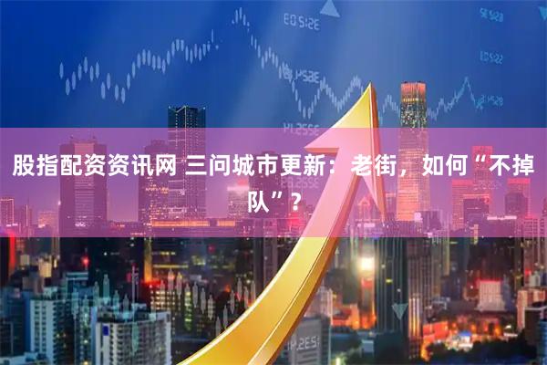 股指配资资讯网 三问城市更新：老街，如何“不掉队”？